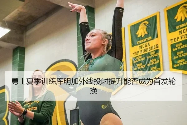 勇士夏季训练库明加外线投射提升能否成为首发轮换