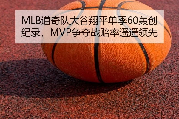 MLB道奇队大谷翔平单季60轰创纪录，MVP争夺战赔率遥遥领先