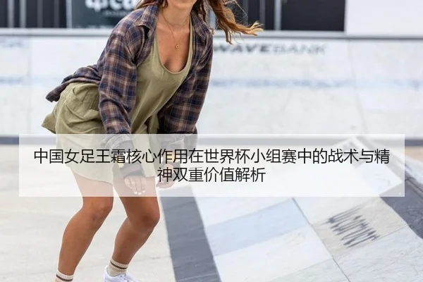 中国女足王霜核心作用在世界杯小组赛中的战术与精神双重价值解析