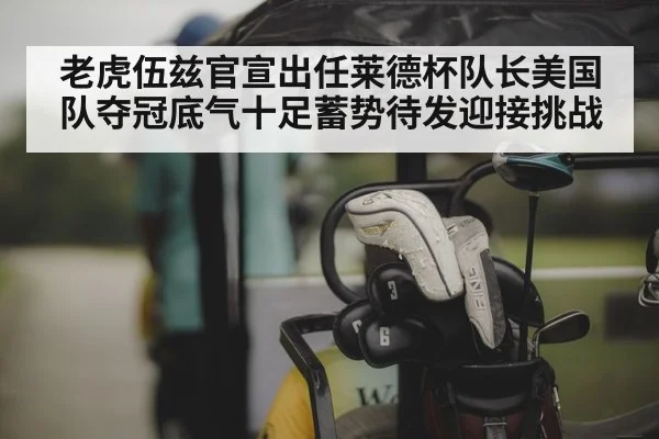 老虎伍兹官宣出任莱德杯队长美国队夺冠底气十足蓄势待发迎接挑战