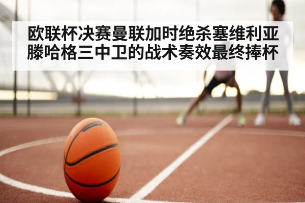 欧联杯决赛曼联加时绝杀塞维利亚滕哈格三中卫的战术奏效最终捧杯